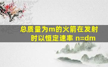 总质量为m的火箭在发射时以恒定速率 n=dm